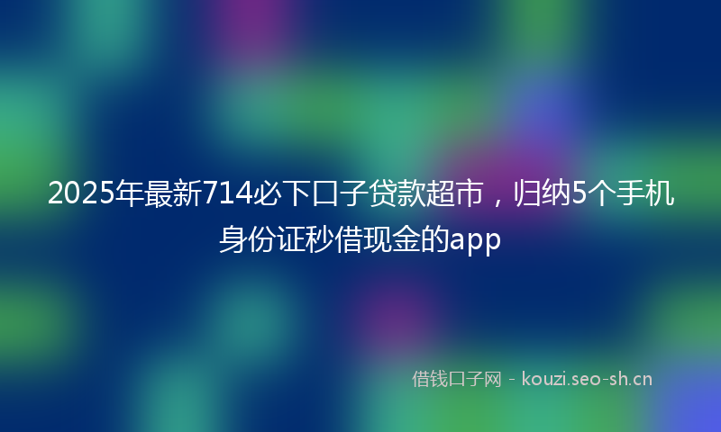 2025年最新714必下口子贷款超市，归纳5个手机身份证秒借现金的app