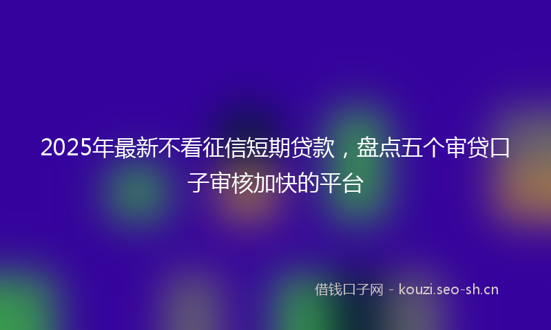 2025年最新不看征信短期贷款，盘点五个审贷口子审核加快的平台