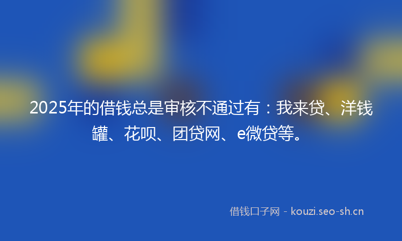 2025年的借钱总是审核不通过有：我来贷、洋钱罐、花呗、团贷网、e微贷等。