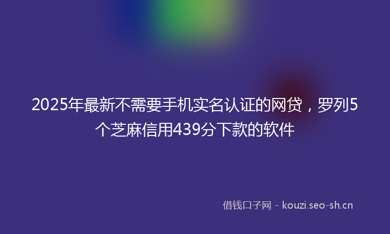 2025年最新不需要手机实名认证的网贷，罗列5个芝麻信用439分下款的软件