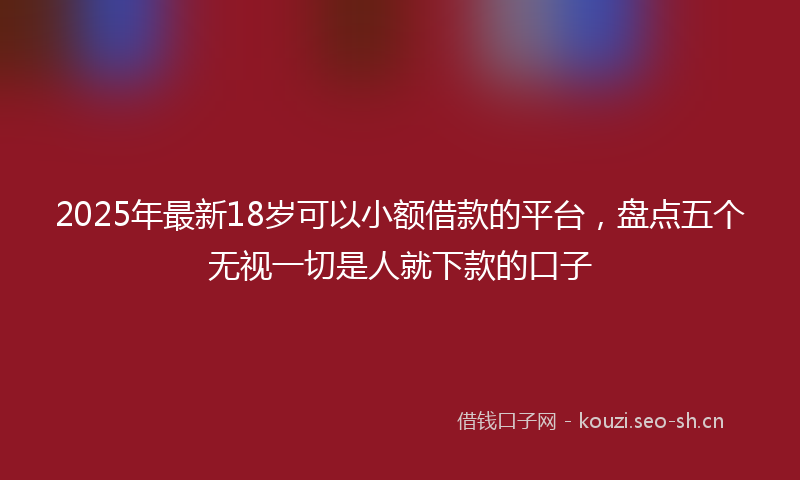 2025年最新18岁可以小额借款的平台，盘点五个无视一切是人就下款的口子
