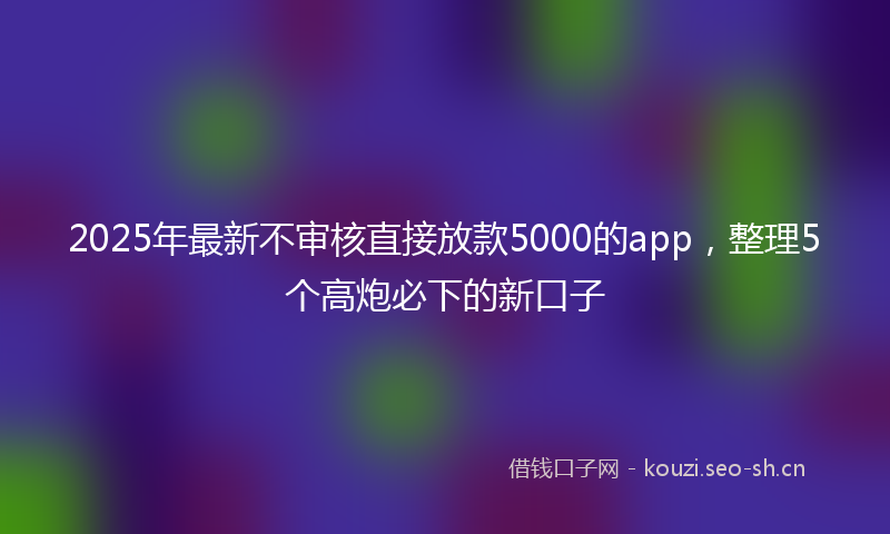 2025年最新不审核直接放款5000的app，整理5个高炮必下的新口子