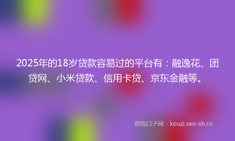 2025年的18岁贷款容易过的平台有：融逸花、团贷网、小米贷款、信用卡贷、京东金融等。