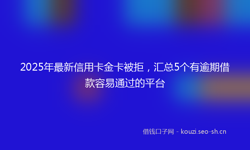 2025年最新信用卡金卡被拒，汇总5个有逾期借款容易通过的平台