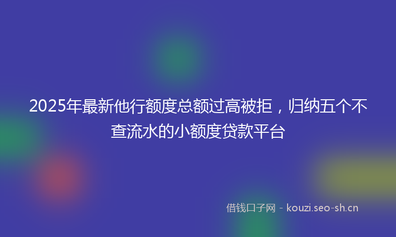 2025年最新他行额度总额过高被拒，归纳五个不查流水的小额度贷款平台