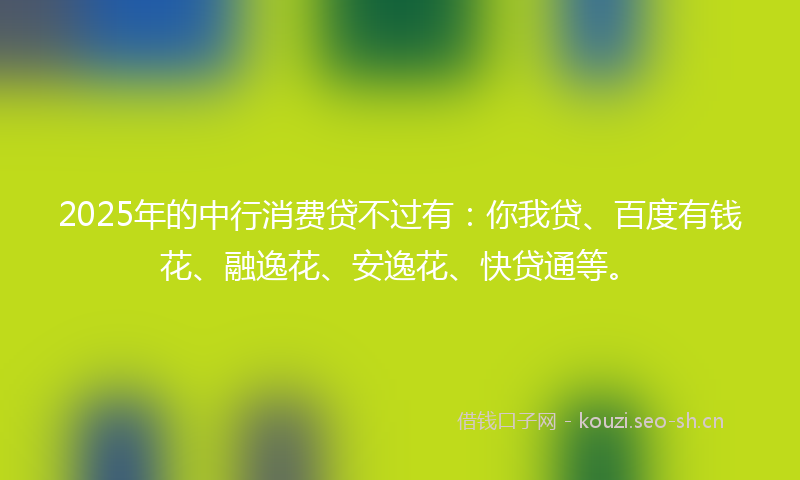 2025年的中行消费贷不过有：你我贷、百度有钱花、融逸花、安逸花、快贷通等。