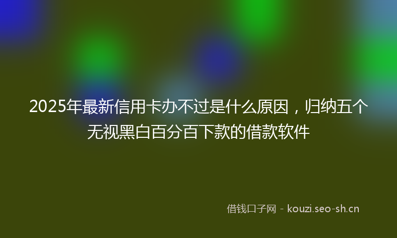 2025年最新信用卡办不过是什么原因，归纳五个无视黑白百分百下款的借款软件