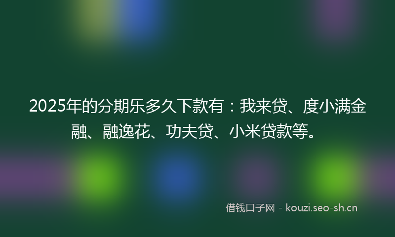 2025年的分期乐多久下款有：我来贷、度小满金融、融逸花、功夫贷、小米贷款等。