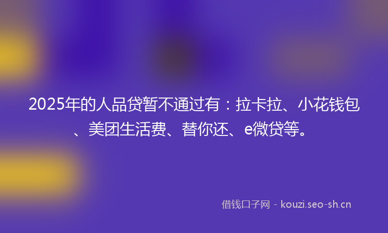 2025年的人品贷暂不通过有:拉卡拉、小花钱包、美团生活费、替你还、e微贷等。