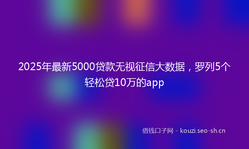 2025年最新5000贷款无视征信大数据，罗列5个轻松贷10万的app