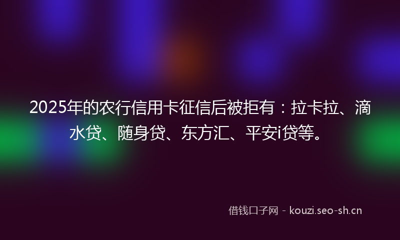 2025年的农行信用卡征信后被拒有：拉卡拉、滴水贷、随身贷、东方汇、平安i贷等。