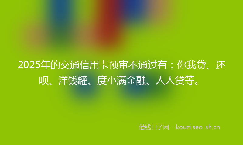 2025年的交通信用卡预审不通过有:你我贷、还呗、洋钱罐、度小满金融、人人贷等。