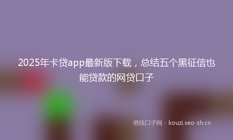 2025年卡贷app最新版下载，总结五个黑征信也能贷款的网贷口子
