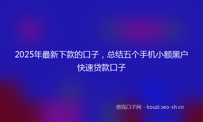 2025年最新下款的口子，总结五个手机小额黑户快速贷款口子