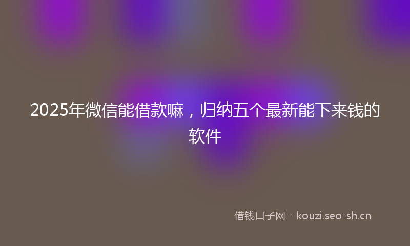 2025年微信能借款嘛，归纳五个最新能下来钱的软件