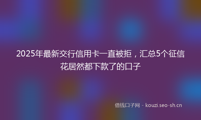 2025年最新交行信用卡一直被拒，汇总5个征信花居然都下款了的口子