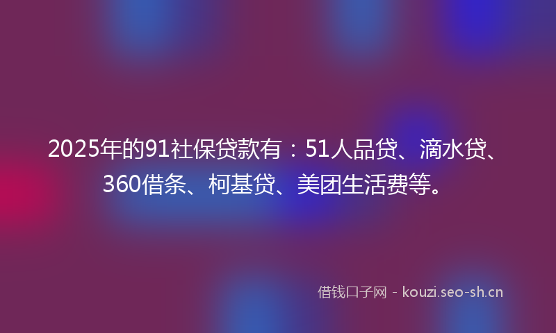 2025年的91社保贷款有：51人品贷、滴水贷、360借条、柯基贷、美团生活费等。
