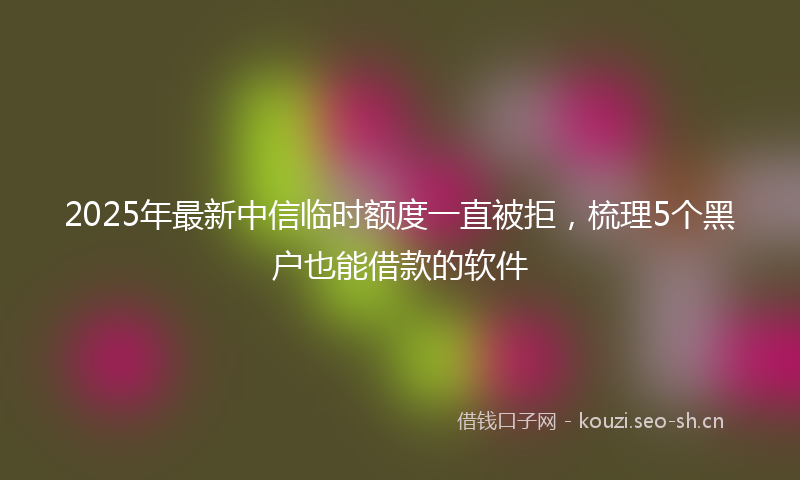 2025年最新中信临时额度一直被拒,梳理5个黑户也能借款的软件