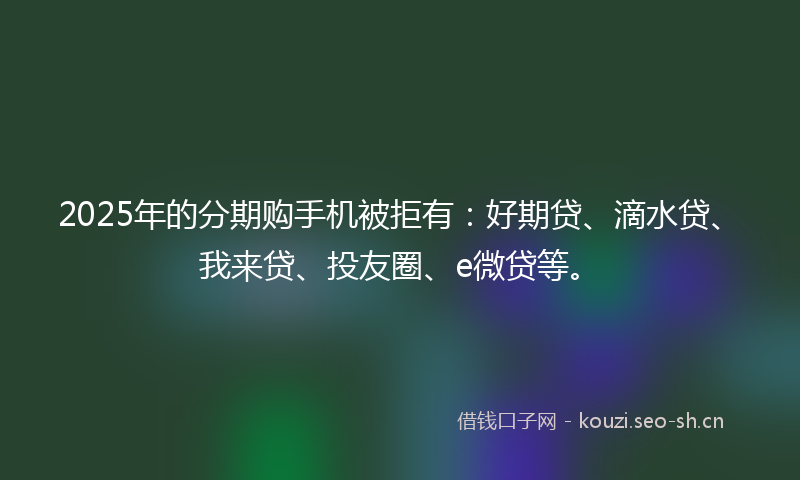 2025年的分期购手机被拒有：好期贷、滴水贷、我来贷、投友圈、e微贷等。