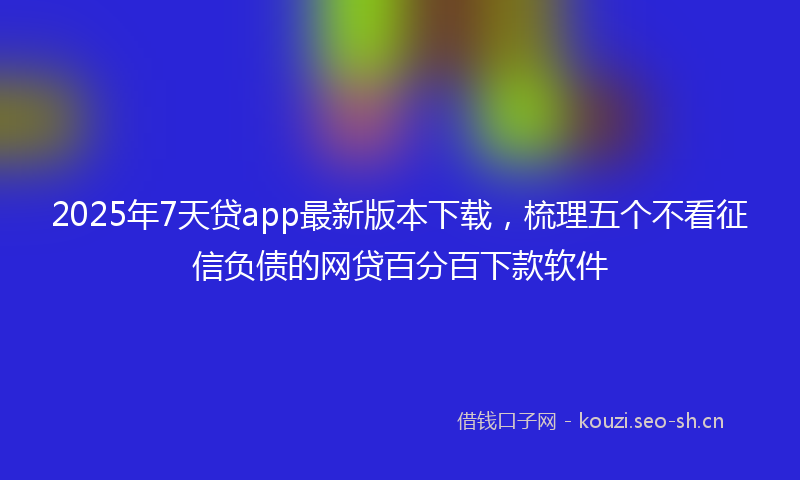 2025年7天贷app最新版本下载，梳理五个不看征信负债的网贷百分百下款软件