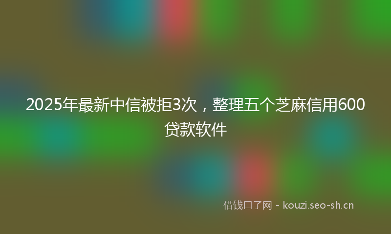2025年最新中信被拒3次，整理五个芝麻信用600贷款软件
