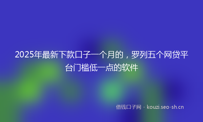 2025年最新下款口子一个月的，罗列五个网贷平台门槛低一点的软件