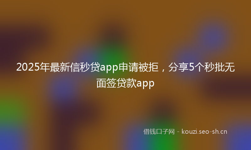 2025年最新信秒贷app申请被拒，分享5个秒批无面签贷款app