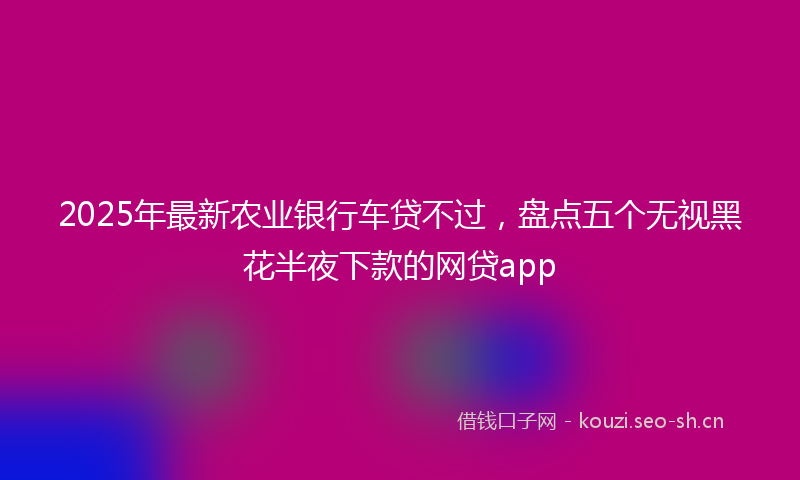 2025年最新农业银行车贷不过，盘点五个无视黑花半夜下款的网贷app