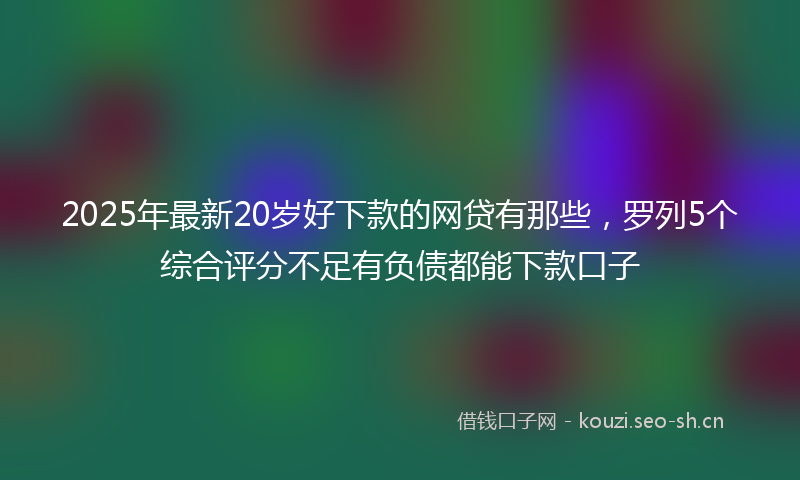 2025年最新20岁好下款的网贷有那些，罗列5个综合评分不足有负债都能下款口子