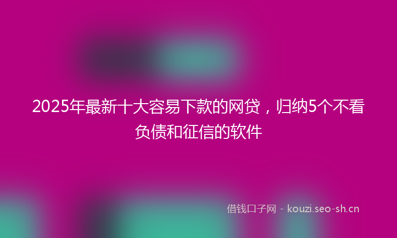 2025年最新十大容易下款的网贷，归纳5个不看负债和征信的软件