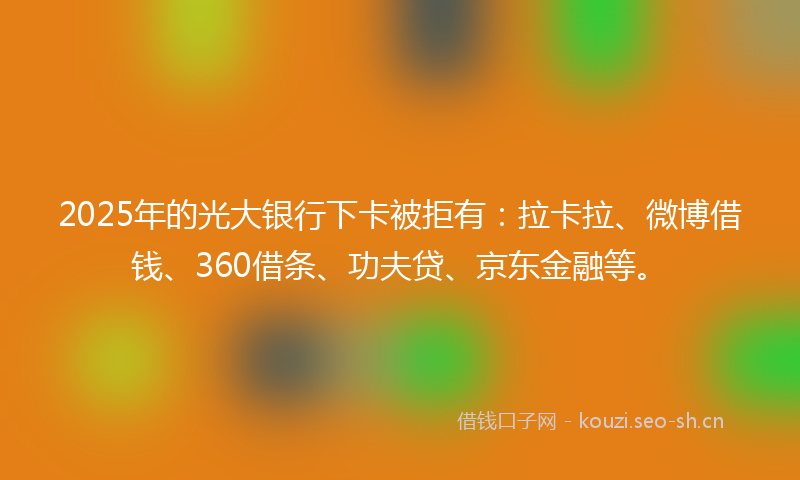 2025年的光大银行下卡被拒有：拉卡拉、微博借钱、360借条、功夫贷、京东金融等。