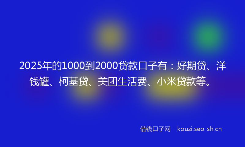 2025年的1000到2000贷款口子有：好期贷、洋钱罐、柯基贷、美团生活费、小米贷款等。