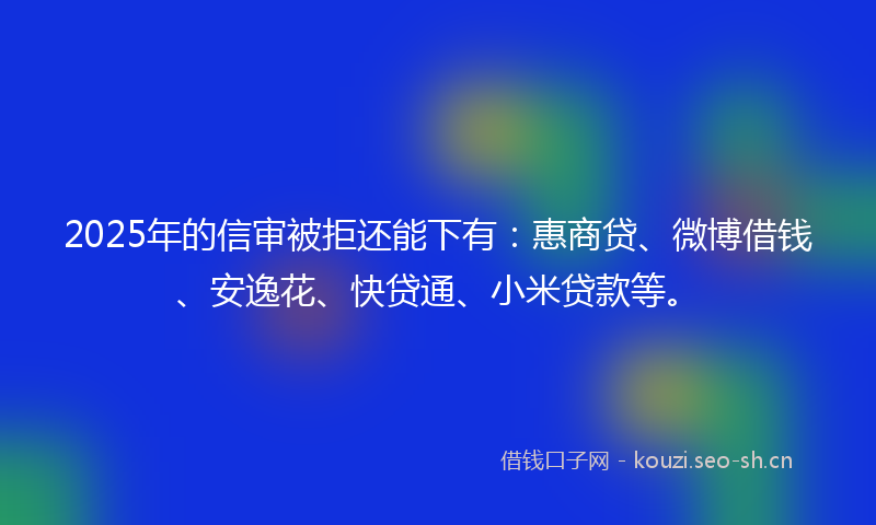 2025年的信审被拒还能下有：惠商贷、微博借钱、安逸花、快贷通、小米贷款等。
