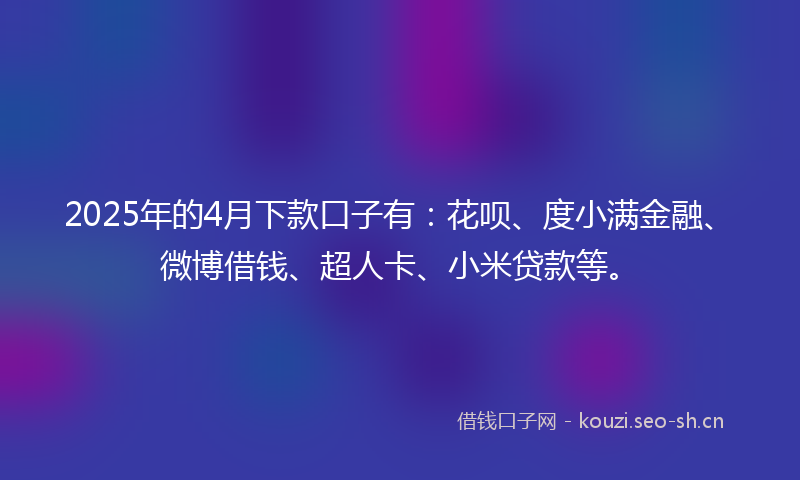 2025年的4月下款口子有：花呗、度小满金融、微博借钱、超人卡、小米贷款等。