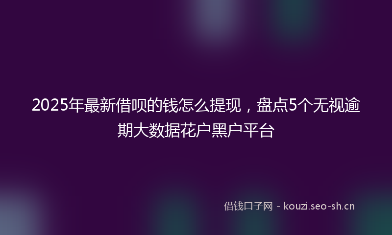 2025年最新借呗的钱怎么提现，盘点5个无视逾期大数据花户黑户平台