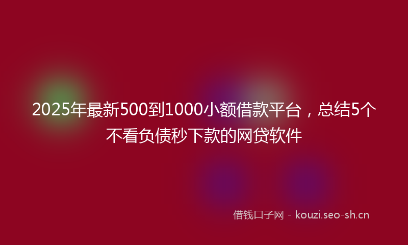 2025年最新500到1000小额借款平台，总结5个不看负债秒下款的网贷软件