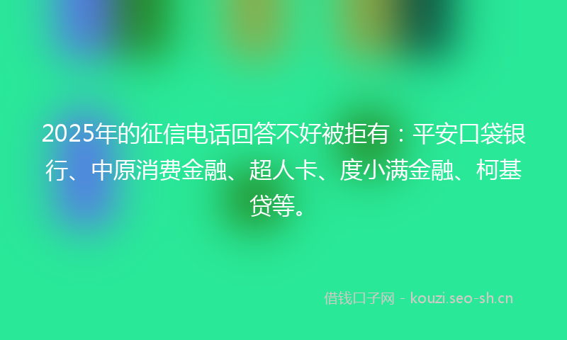 2025年的征信电话回答不好被拒有：平安口袋银行、中原消费金融、超人卡、度小满金融、柯基贷等。