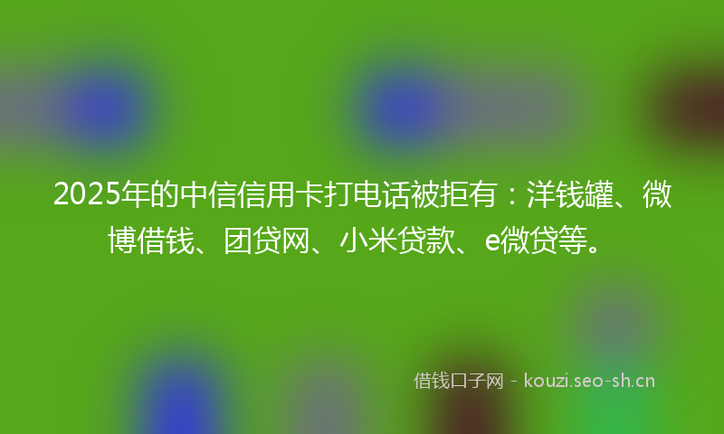 2025年的中信信用卡打电话被拒有：洋钱罐、微博借钱、团贷网、小米贷款、e微贷等。