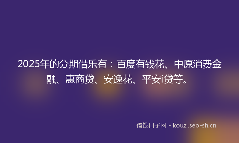 2025年的分期借乐有：百度有钱花、中原消费金融、惠商贷、安逸花、平安i贷等。