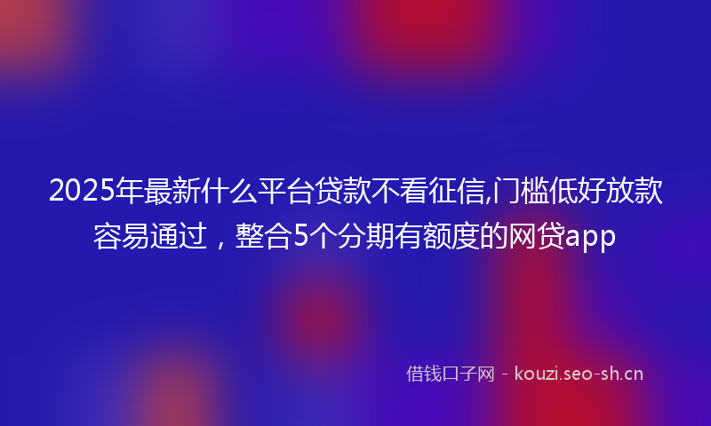 2025年最新什么平台贷款不看征信,门槛低好放款容易通过，整合5个分期有额度的网贷app