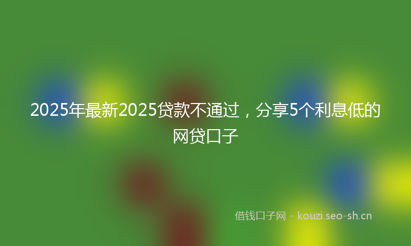 2025年最新2025贷款不通过，分享5个利息低的网贷口子