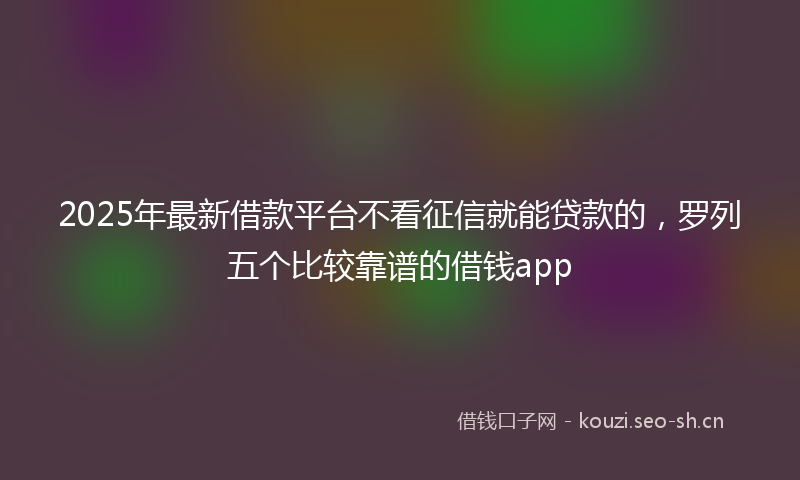 2025年最新借款平台不看征信就能贷款的，罗列五个比较靠谱的借钱app