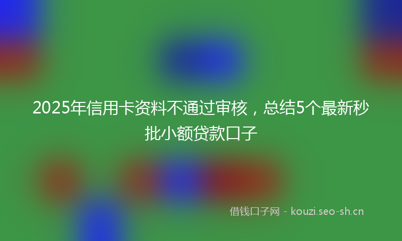2025年信用卡资料不通过审核，总结5个最新秒批小额贷款口子