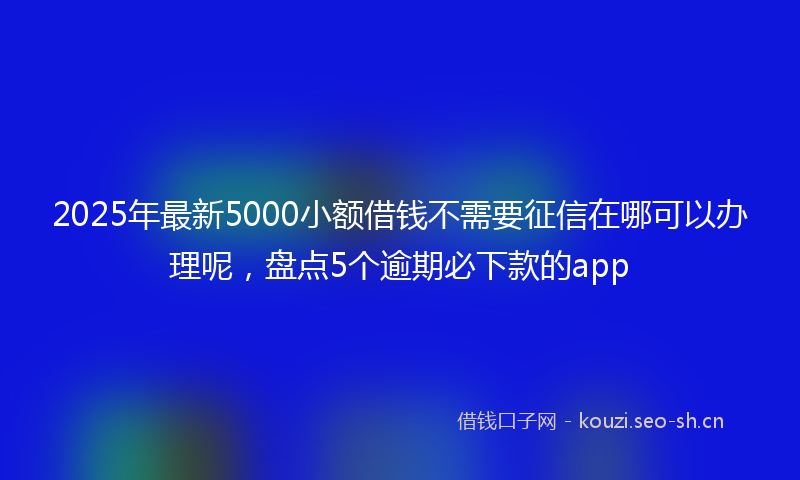 2025年最新5000小额借钱不需要征信在哪可以办理呢，盘点5个逾期必下款的app