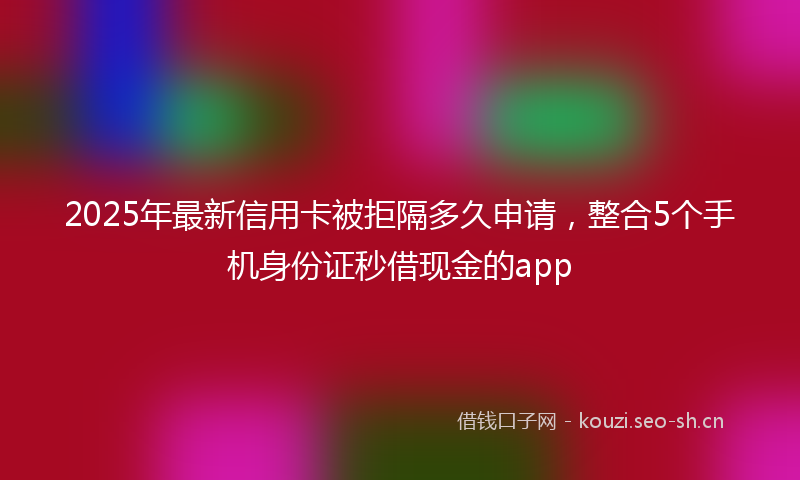 2025年最新信用卡被拒隔多久申请，整合5个手机身份证秒借现金的app