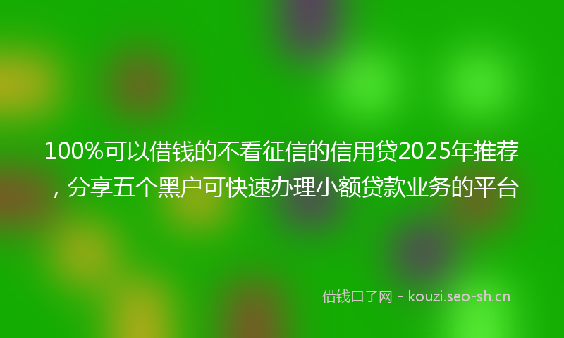 100%可以借钱的不看征信的信用贷2025年推荐，分享五个黑户可快速办理小额贷款业务的平台