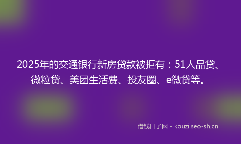 2025年的交通银行新房贷款被拒有:51人品贷、微粒贷、美团生活费、投友圈、e微贷等。