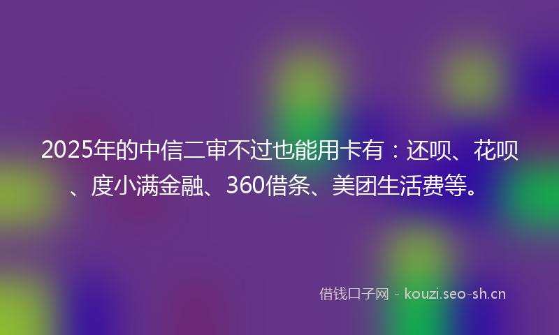 2025年的中信二审不过也能用卡有：还呗、花呗、度小满金融、360借条、美团生活费等。