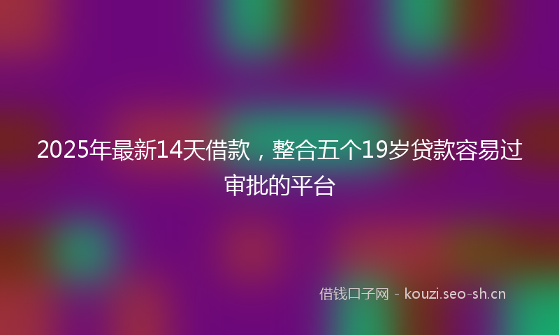 2025年最新14天借款，整合五个19岁贷款容易过审批的平台