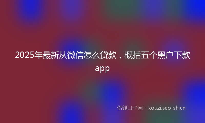 2025年最新从微信怎么贷款，概括五个黑户下款app